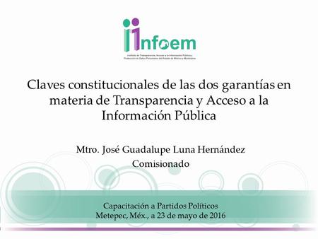 Claves constitucionales de las dos garantías en materia de Transparencia y Acceso a la Información Pública Mtro. José Guadalupe Luna Hernández Comisionado.