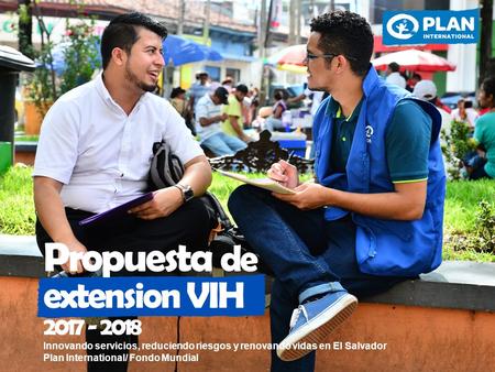 Innovando servicios, reduciendo riesgos y renovando vidas en El Salvador Plan International/ Fondo Mundial Propuesta de extension VIH 2017 - 2018.
