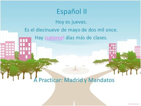Español II Hoy es jueves. Es el diecinueve de mayo de dos mil once. Hay ¡catorce! días más de clases. A Practicar: Madrid y Mandatos.