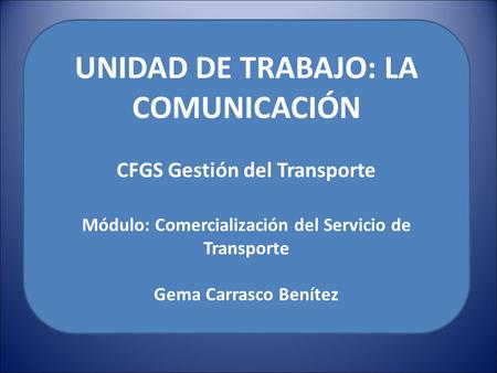 UNIDAD DE TRABAJO: LA COMUNICACIÓN CFGS Gestión del Transporte Módulo: Comercialización del Servicio de Transporte Gema Carrasco Benítez.