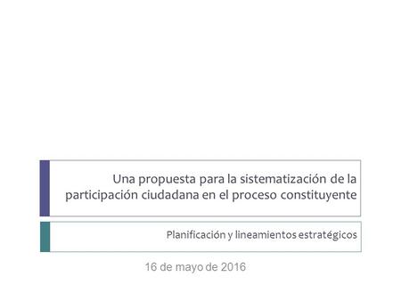 Planificación y lineamientos estratégicos 16 de mayo de 2016 Una propuesta para la sistematización de la participación ciudadana en el proceso constituyente.