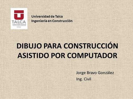 DIBUJO PARA CONSTRUCCIÓN ASISTIDO POR COMPUTADOR Jorge Bravo González Ing. Civil Universidad de Talca Ingeniería en Construcción.