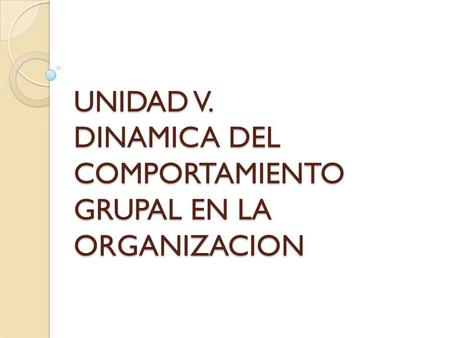 UNIDAD V. DINAMICA DEL COMPORTAMIENTO GRUPAL EN LA ORGANIZACION.