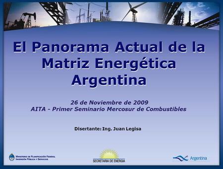 26 de Noviembre de 2009 AITA - Primer Seminario Mercosur de Combustibles El Panorama Actual de la Matriz Energética Argentina Disertante: Ing. Juan Legisa.