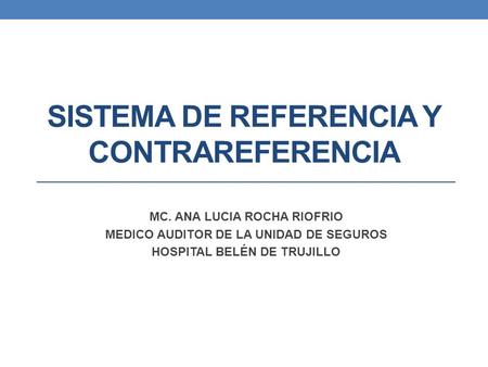 SISTEMA DE REFERENCIA Y CONTRAREFERENCIA MC. ANA LUCIA ROCHA RIOFRIO MEDICO AUDITOR DE LA UNIDAD DE SEGUROS HOSPITAL BELÉN DE TRUJILLO.