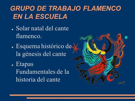 GRUPO DE TRABAJO FLAMENCO EN LA ESCUELA ● Solar natal del cante flamenco. ● Esquema histórico de la génesis del cante ● Etapas Fundamentales de la historia.