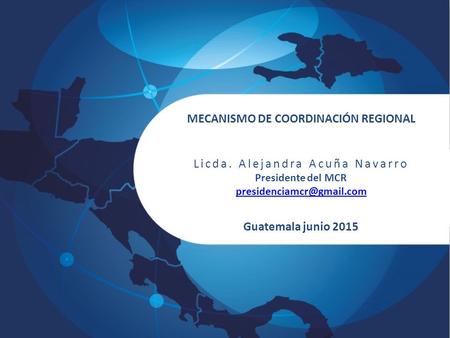 MECANISMO DE COORDINACIÓN REGIONAL Licda. Alejandra Acuña Navarro Presidente del MCR Guatemala junio 2015