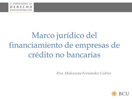 Marco jurídico del financiamiento de empresas de crédito no bancarias Dra. Makarena Fernández Cedrés.