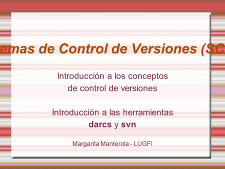 Sistemas de Control de Versiones (SCMs) Introducción a los conceptos de control de versiones Introducción a las herramientas darcs y svn Margarita Manterola.