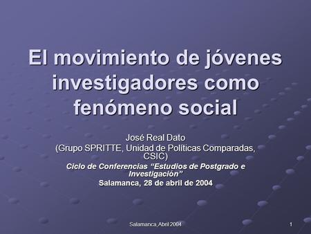 Salamanca, Abril 2004 1 El movimiento de jóvenes investigadores como fenómeno social José Real Dato (Grupo SPRITTE, Unidad de Políticas Comparadas, CSIC)