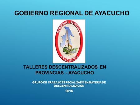 GRUPO DE TRABAJO ESPECIALIZADO EN MATERIA DE DESCENTRALIZACIÓN 2016 GOBIERNO REGIONAL DE AYACUCHO TALLERES DESCENTRALIZADOS EN PROVINCIAS - AYACUCHO.