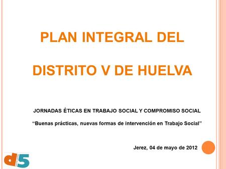 PLAN INTEGRAL DEL DISTRITO V DE HUELVA Jerez, 04 de mayo de 2012 JORNADAS ÉTICAS EN TRABAJO SOCIAL Y COMPROMISO SOCIAL “Buenas prácticas, nuevas formas.