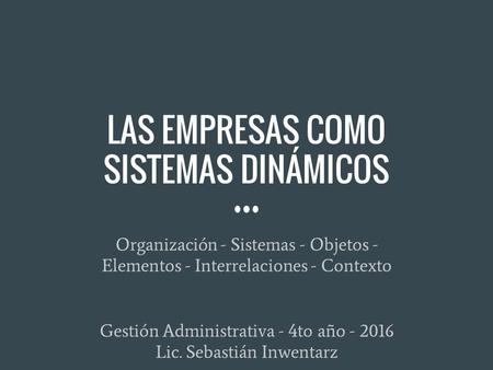 LAS EMPRESAS COMO SISTEMAS DINÁMICOS Organización - Sistemas - Objetos - Elementos - Interrelaciones - Contexto Gestión Administrativa - 4to año - 2016.