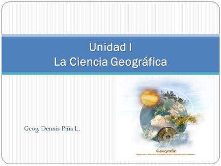 Geog. Dennis Piña L. Unidad I La Ciencia Geográfica.