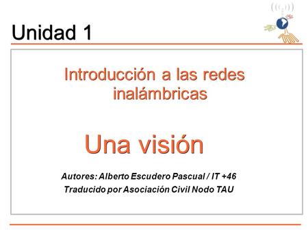 Una visión Una visión Autores: Alberto Escudero Pascual / IT +46 Traducido por Asociación Civil Nodo TAU Unidad 1 Introducción a las redes inalámbricas.