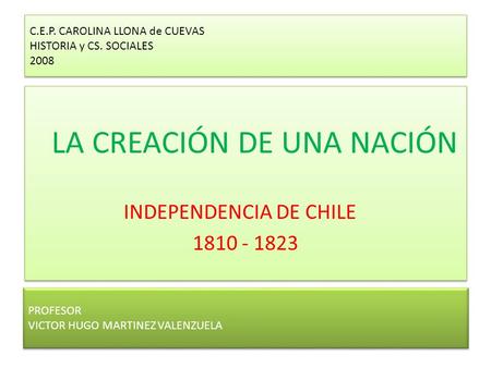 C.E.P. CAROLINA LLONA de CUEVAS HISTORIA y CS. SOCIALES 2008 LA CREACIÓN DE UNA NACIÓN INDEPENDENCIA DE CHILE 1810 - 1823 LA CREACIÓN DE UNA NACIÓN INDEPENDENCIA.