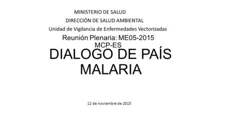 Reunión Plenaria: ME05-2015 MCP-ES MINISTERIO DE SALUD DIRECCIÓN DE SALUD AMBIENTAL Unidad de Vigilancia de Enfermedades Vectorizadas DIALOGO DE PAÍS MALARIA.