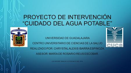 PROYECTO DE INTERVENCIÓN “CUIDADO DEL AGUA POTABLE” UNIVERSIDAD DE GUADALAJARA CENTRO UNIVERSITARIO DE CIENCIAS DE LA SALUD REALIZADO POR: CHRYSTAL ALEXIS.