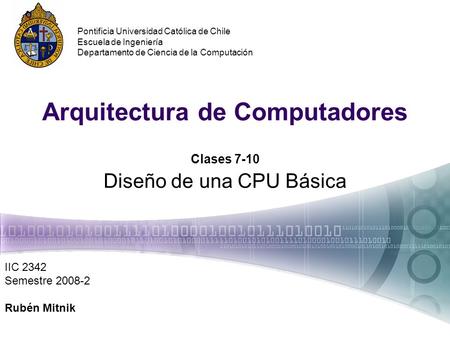 Arquitectura de Computadores Clases 7-10 Diseño de una CPU Básica IIC 2342 Semestre 2008-2 Rubén Mitnik Pontificia Universidad Católica de Chile Escuela.