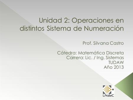 Unidad 2: Operaciones en distintos Sistema de Numeración Prof. Silvana Castro Cátedra: Matemática Discreta Carrera: Lic. / Ing. Sistemas TUDAW Año 2013.