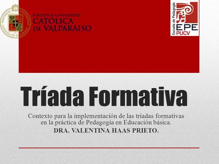 Tríada Formativa Contexto para la implementación de las tríadas formativas en la práctica de Pedagogía en Educación básica. DRA. VALENTINA HAAS PRIETO.