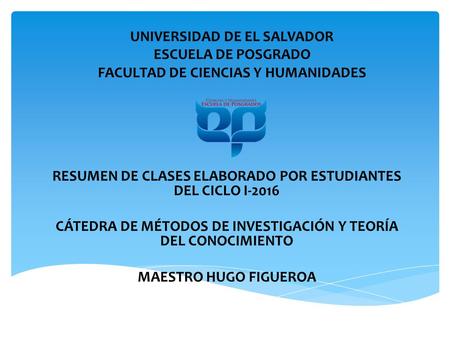 UNIVERSIDAD DE EL SALVADOR ESCUELA DE POSGRADO FACULTAD DE CIENCIAS Y HUMANIDADES RESUMEN DE CLASES ELABORADO POR ESTUDIANTES DEL CICLO I-2016 CÁTEDRA.