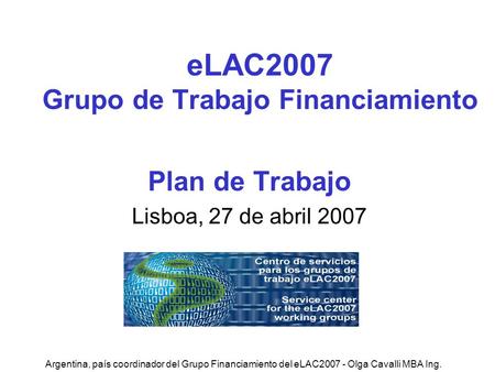 Argentina, país coordinador del Grupo Financiamiento del eLAC2007 - Olga Cavalli MBA Ing. eLAC2007 Grupo de Trabajo Financiamiento Plan de Trabajo Lisboa,