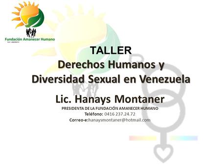 TALLER Derechos Humanos y Diversidad Sexual en Venezuela Lic. Hanays Montaner PRESIDENTA DE LA FUNDACIÓN AMANECER HUMANO Teléfono: 0416 237.24.72