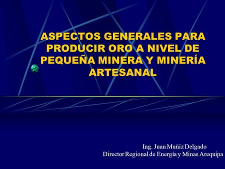 ASPECTOS GENERALES PARA PRODUCIR ORO A NIVEL DE PEQUEÑA MINERA Y MINERÍA ARTESANAL Ing. Juan Muñiz Delgado Director Regional de Energía y Minas Arequipa.