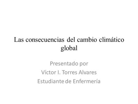 Las consecuencias del cambio climático global Presentado por Víctor I. Torres Alvares Estudiante de Enfermería.