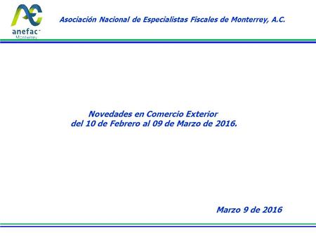 Asociación Nacional de Especialistas Fiscales de Monterrey, A.C. Novedades en Comercio Exterior del 10 de Febrero al 09 de Marzo de 2016. Marzo 9 de 2016.
