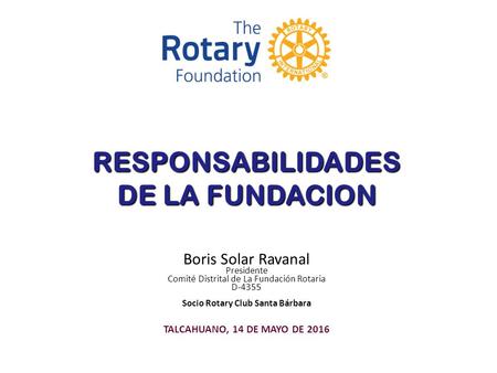 RESPONSABILIDADES DE LA FUNDACION Boris Solar Ravanal Presidente Comité Distrital de La Fundación Rotaria D-4355 Socio Rotary Club Santa Bárbara TALCAHUANO,