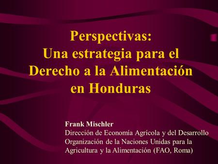Perspectivas: Una estrategia para el Derecho a la Alimentación en Honduras Frank Mischler Dirección de Economía Agrícola y del Desarrollo Organización.