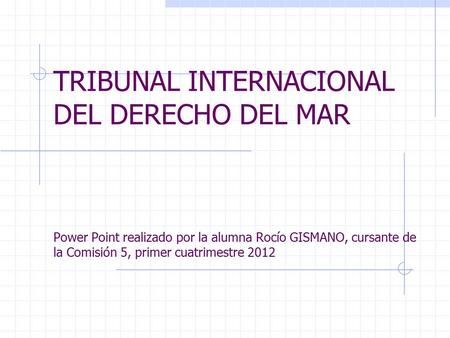 TRIBUNAL INTERNACIONAL DEL DERECHO DEL MAR Power Point realizado por la alumna Rocío GISMANO, cursante de la Comisión 5, primer cuatrimestre 2012.