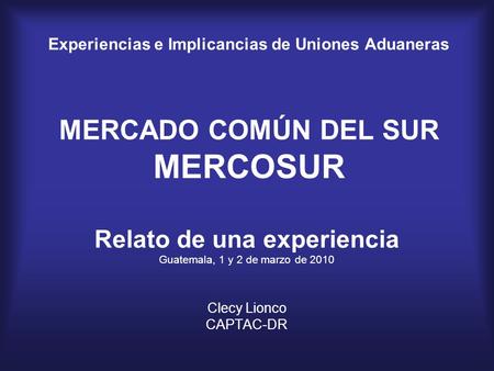 Experiencias e Implicancias de Uniones Aduaneras MERCADO COMÚN DEL SUR MERCOSUR Relato de una experiencia Guatemala, 1 y 2 de marzo de 2010 Clecy Lionco.