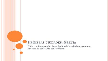 P RIMERAS CIUDADES : G RECIA Objetivo: Comprender la evolución de las ciudades como un proceso en constante construcción.
