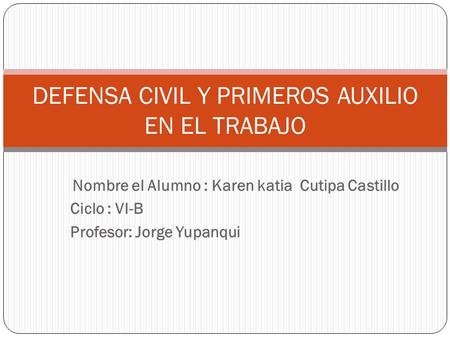 Nombre el Alumno : Karen katia Cutipa Castillo Ciclo : VI-B Profesor: Jorge Yupanqui DEFENSA CIVIL Y PRIMEROS AUXILIO EN EL TRABAJO.