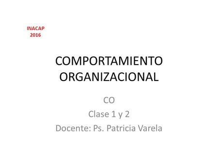 COMPORTAMIENTO ORGANIZACIONAL CO Clase 1 y 2 Docente: Ps. Patricia Varela INACAP 2016.