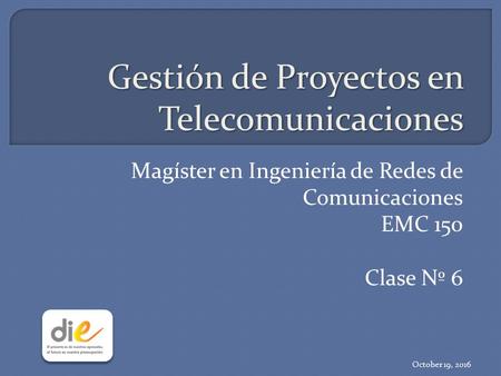 Gestión de Proyectos en Telecomunicaciones Magíster en Ingeniería de Redes de Comunicaciones EMC 150 Clase Nº 6 October 19, 2016.