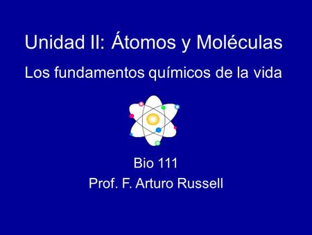 Bio 111 Prof. F. Arturo Russell Unidad II: Átomos y Moléculas Los fundamentos químicos de la vida.