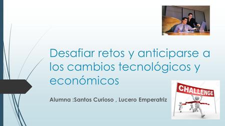 Desafiar retos y anticiparse a los cambios tecnológicos y económicos Alumna :Santos Curioso, Lucero Emperatriz.