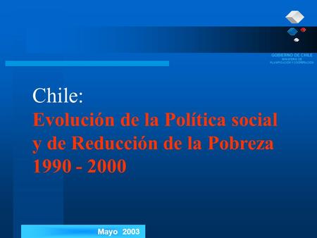 GOBIERNO DE CHILE MINISTERIO DE PLANIFICACIÓN Y COOPERACIÓN Mayo 2003 Chile: Evolución de la Política social y de Reducción de la Pobreza