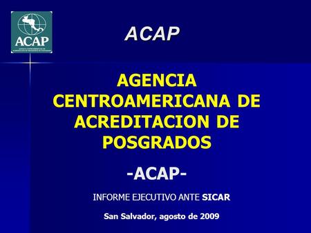 ACAP AGENCIA CENTROAMERICANA DE ACREDITACION DE POSGRADOS -ACAP- INFORME EJECUTIVO ANTE SICAR San Salvador, agosto de 2009.