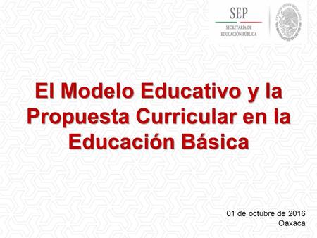 El Modelo Educativo y la Propuesta Curricular en la Educación Básica 01 de octubre de 2016 Oaxaca.
