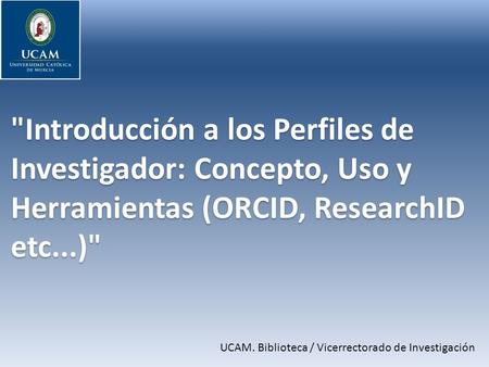 Introducción a los Perfiles de Investigador: Concepto, Uso y Herramientas (ORCID, ResearchID etc...) UCAM. Biblioteca / Vicerrectorado de Investigación.