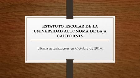 ESTATUTO ESCOLAR DE LA UNIVERSIDAD AUTÓNOMA DE BAJA CALIFORNIA Ultima actualización en Octubre de 2014.