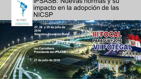 IPSASB: Nuevas normas y su impacto en la adopción de las NICSP 27, 28 y 29 de julio de 2016 Sheraton Asunción Hotel Ian Carruthers Presidente del IPSASB.