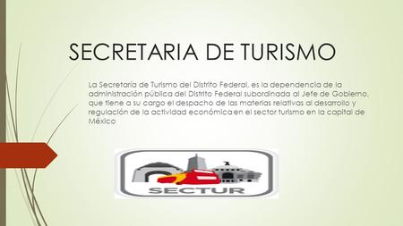 SECRETARIA DE TURISMO La Secretaría de Turismo del Distrito Federal, es la dependencia de la administración pública del Distrito Federal subordinada al.