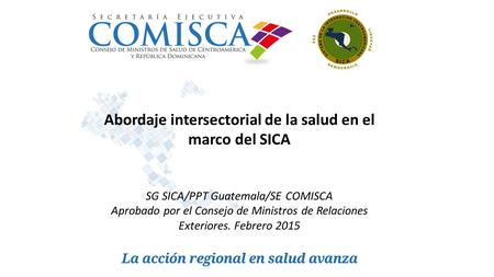 Abordaje intersectorial de la salud en el marco del SICA SG SICA/PPT Guatemala/SE COMISCA Aprobado por el Consejo de Ministros de Relaciones Exteriores.