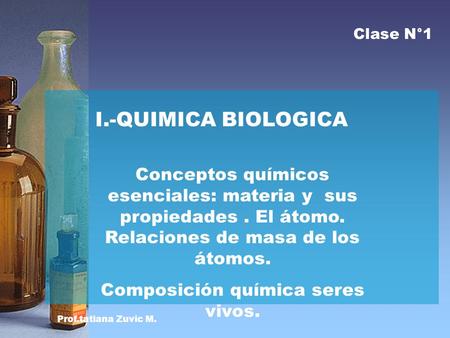 Prof.tatiana Zuvic M. I.-QUIMICA BIOLOGICA Conceptos químicos esenciales: materia y sus propiedades. El átomo. Relaciones de masa de los átomos. Composición.